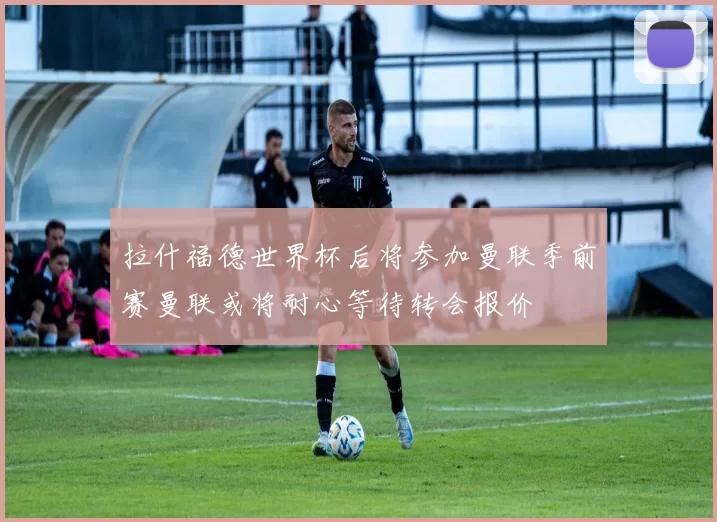 拉什福德世界杯后将参加曼联季前赛曼联或将耐心等待转会报价